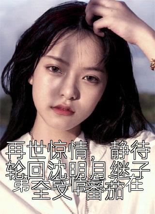 再世惊情，静待轮回沈明月继子全文+番茄
