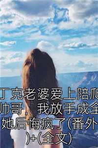丁克老婆爱上陪爬帅哥，我放手成全她后悔疯了(番外)+(全文)
