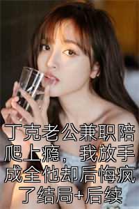 丁克老公兼职陪爬上瘾，我放手成全他却后悔疯了结局+后续